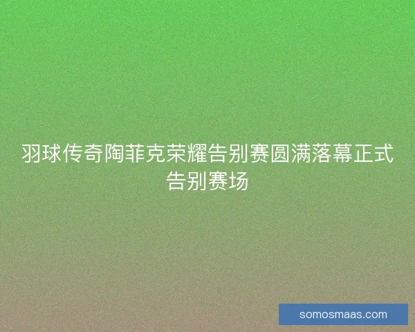 羽球传奇陶菲克荣耀告别赛圆满落幕正式告别赛场