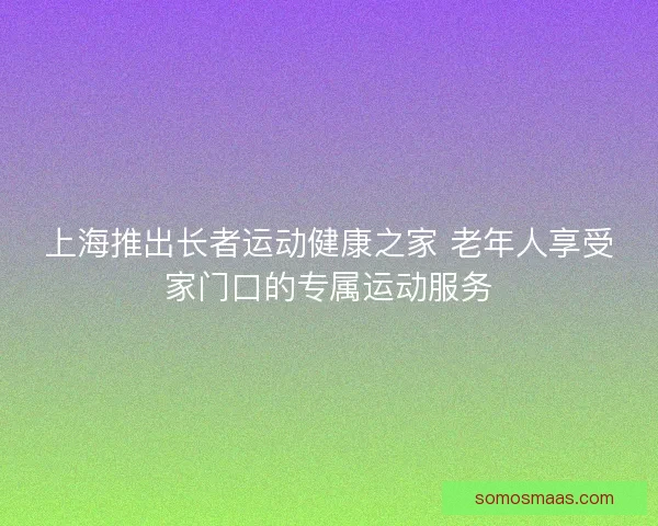 上海推出长者运动健康之家 老年人享受家门口的专属运动服务