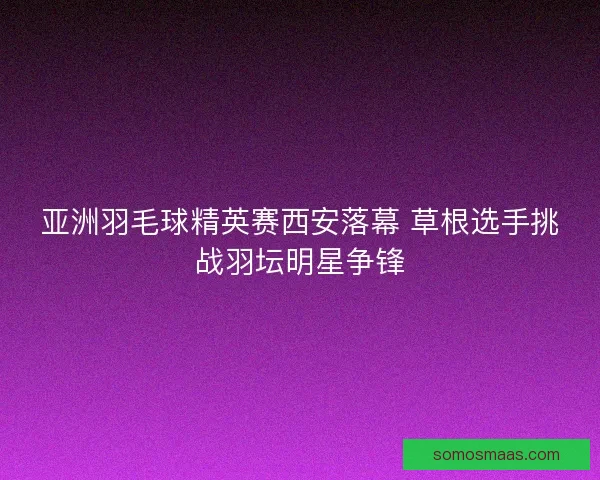 亚洲羽毛球精英赛西安落幕 草根选手挑战羽坛明星争锋