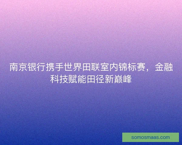 南京银行携手世界田联室内锦标赛，金融科技赋能田径新巅峰